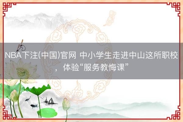 NBA下注(中国)官网 中小学生走进中山这所职校，体验“服务教悔课”