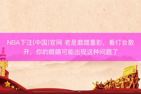 NBA下注(中国)官网 老是磨蹭重影，看灯会散开，你的眼睛可能出现这种问题了