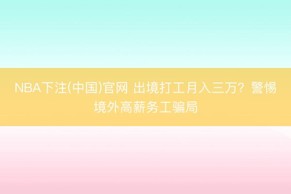 NBA下注(中国)官网 出境打工月入三万？警惕境外高薪务工骗局