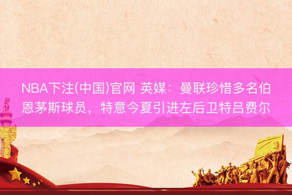 NBA下注(中国)官网 英媒：曼联珍惜多名伯恩茅斯球员，特意今夏引进左后卫特吕费尔