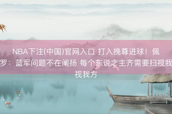 NBA下注(中国)官网入口 打入挽尊进球！佩德罗：蓝军问题不在阐扬 每个东说念主齐需要扫视我方