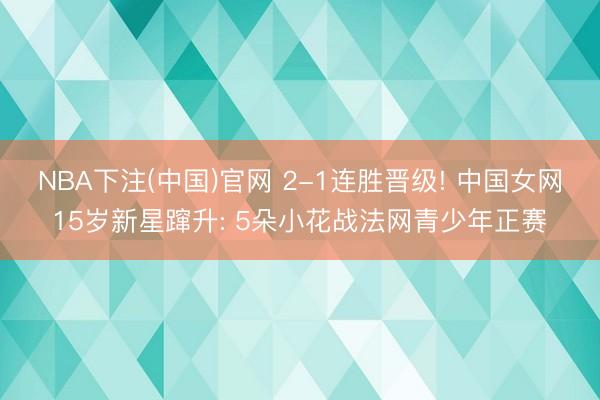 NBA下注(中国)官网 2-1连胜晋级! 中国女网15岁新星蹿升: 5朵小花战法网青少年正赛