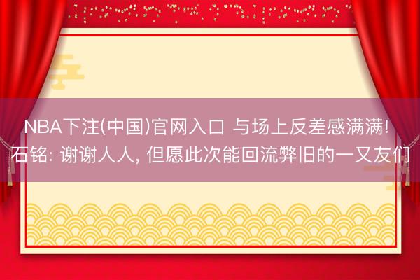 NBA下注(中国)官网入口 与场上反差感满满! 石铭: 谢谢人人， 但愿此次能回流弊旧的一又友们