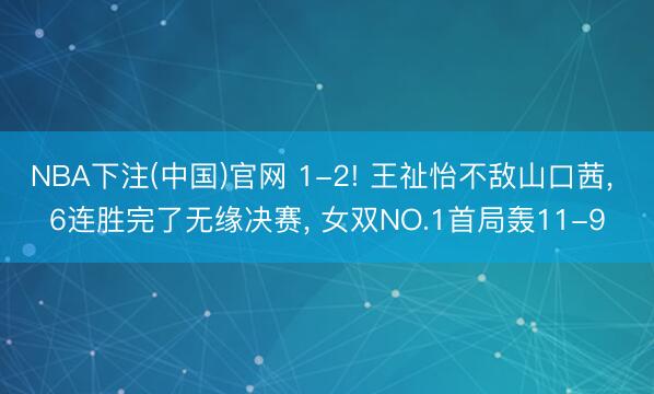 NBA下注(中国)官网 1-2! 王祉怡不敌山口茜， 6连胜完了无缘决赛， 女双NO.1首局轰11-9