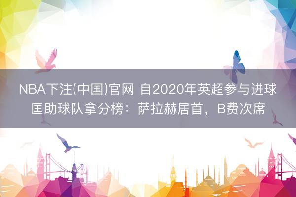 NBA下注(中国)官网 自2020年英超参与进球匡助球队拿分榜：萨拉赫居首，B费次席