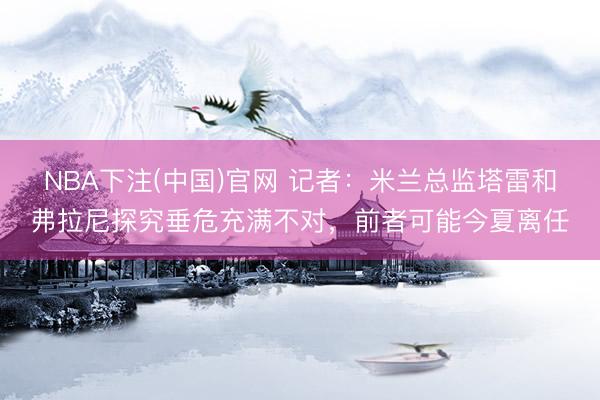 NBA下注(中国)官网 记者：米兰总监塔雷和弗拉尼探究垂危充满不对，前者可能今夏离任