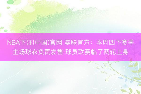 NBA下注(中国)官网 曼联官方：本周四下赛季主场球衣负责发售 球员联赛临了两轮上身