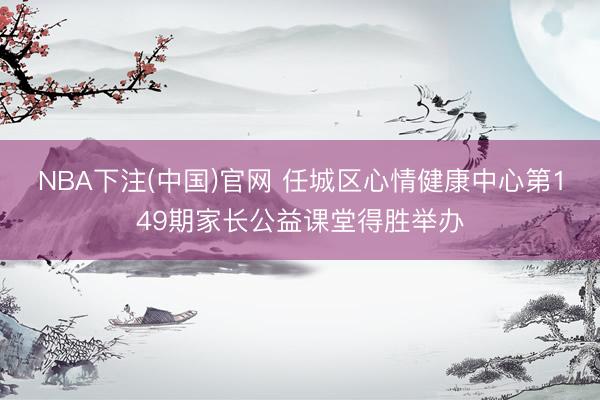 NBA下注(中国)官网 任城区心情健康中心第149期家长公益课堂得胜举办