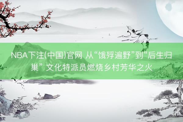 NBA下注(中国)官网 从“饿殍遍野”到“后生归巢” 文化特派员燃烧乡村芳华之火