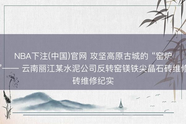 NBA下注(中国)官网 攻坚高原古城的 “窑炉之心”—— 云南丽江某水泥公司反转窑镁铁尖晶石砖维修纪实