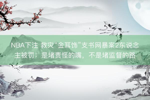 NBA下注 救灾“金耳饰”支书网暴案2东说念主被罚：是堵责怪的嘴，不是堵监督的路