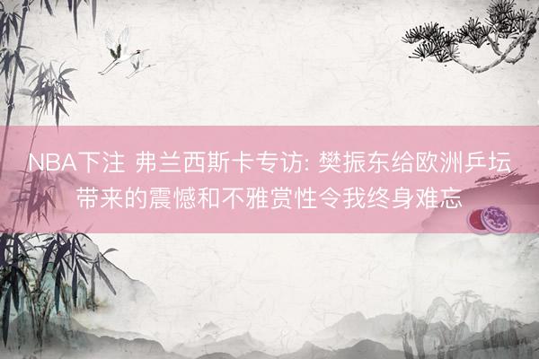 NBA下注 弗兰西斯卡专访: 樊振东给欧洲乒坛带来的震憾和不雅赏性令我终身难忘