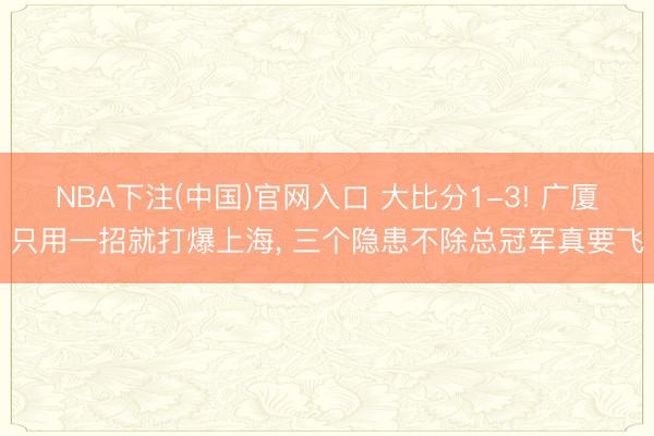 NBA下注(中国)官网入口 大比分1-3! 广厦只用一招就打爆上海, 三个隐患不除总冠军真要飞