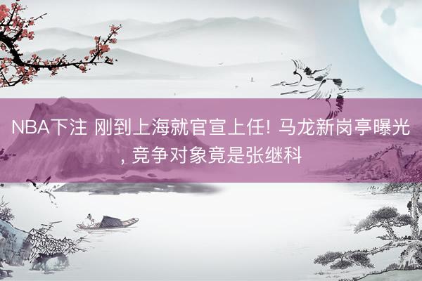 NBA下注 刚到上海就官宣上任! 马龙新岗亭曝光， 竞争对象竟是张继科