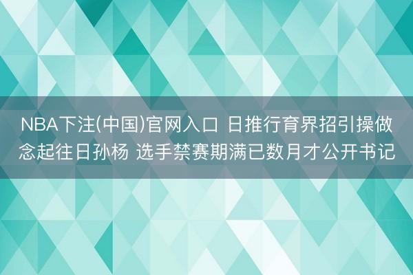 NBA下注(中国)官网入口 日推行育界招引操做念起往日孙杨 选手禁赛期满已数月才公开书记