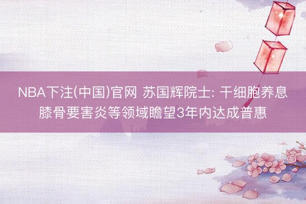 NBA下注(中国)官网 苏国辉院士: 干细胞养息膝骨要害炎等领域瞻望3年内达成普惠