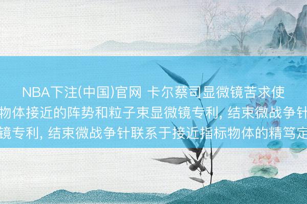 NBA下注(中国)官网 卡尔蔡司显微镜苦求使微战争针朝向接近指标物体接近的阵势和粒子束显微镜专利， 结束微战争针联系于接近指标物体的精笃定位