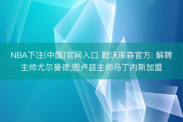 NBA下注(中国)官网入口 勒沃库森官方: 解聘主帅尤尔曼德;图卢兹主帅马丁内斯加盟