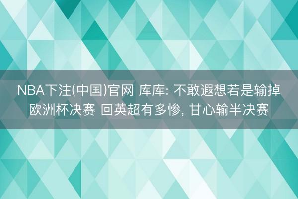 NBA下注(中国)官网 库库: 不敢遐想若是输掉欧洲杯决赛 回英超有多惨， 甘心输半决赛