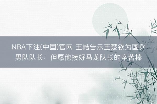 NBA下注(中国)官网 王皓告示王楚钦为国乒男队队长:但愿他接好马龙队长的辛苦棒