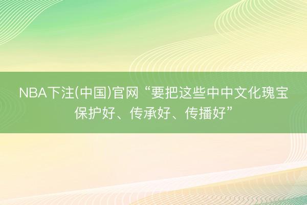 NBA下注(中国)官网 “要把这些中中文化瑰宝保护好、传承好、传播好”