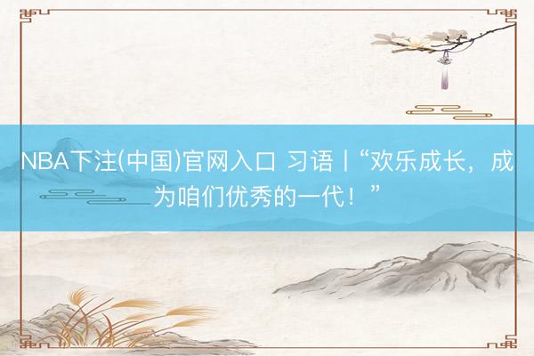 NBA下注(中国)官网入口 习语丨“欢乐成长，成为咱们优秀的一代！”