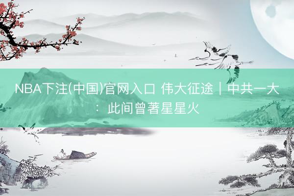 NBA下注(中国)官网入口 伟大征途｜中共一大：此间曾著星星火