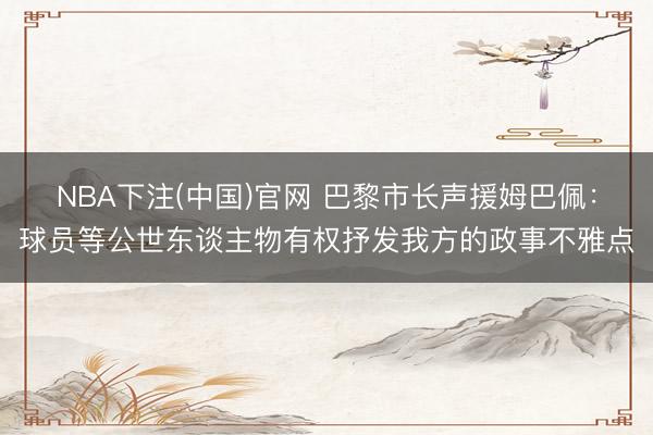 NBA下注(中国)官网 巴黎市长声援姆巴佩：球员等公世东谈主物有权抒发我方的政事不雅点