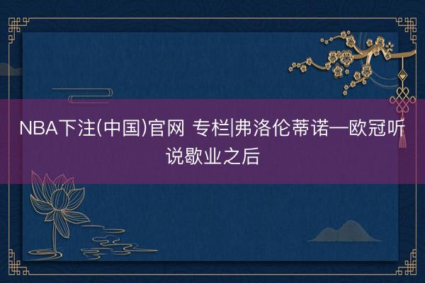 NBA下注(中国)官网 专栏|弗洛伦蒂诺—欧冠听说歇业之后