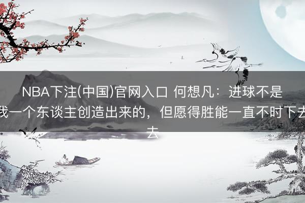 NBA下注(中国)官网入口 何想凡：进球不是我一个东谈主创造出来的，但愿得胜能一直不时下去