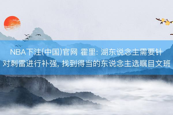 NBA下注(中国)官网 霍里: 湖东说念主需要针对刺雷进行补强, 找到得当的东说念主选瞩目文班
