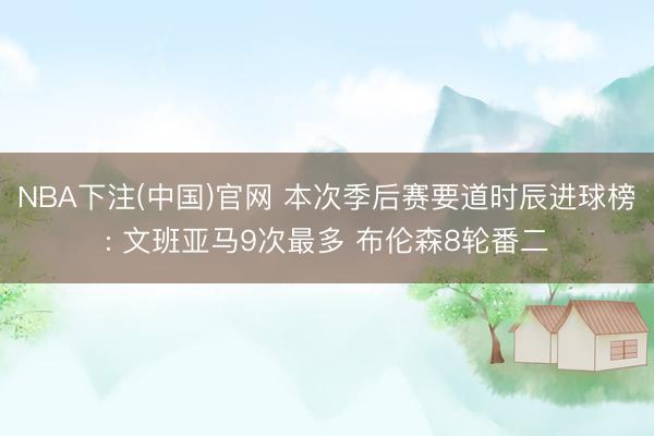NBA下注(中国)官网 本次季后赛要道时辰进球榜: 文班亚马9次最多 布伦森8轮番二