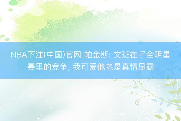 NBA下注(中国)官网 帕金斯: 文班在乎全明星赛里的竞争， 我可爱他老是真情显露