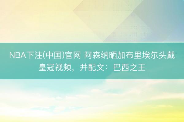 NBA下注(中国)官网 阿森纳晒加布里埃尔头戴皇冠视频，并配
