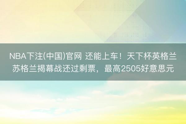 NBA下注(中国)官网 还能上车！天下杯英格兰苏格兰揭幕战还过剩票，最高2505好意思元