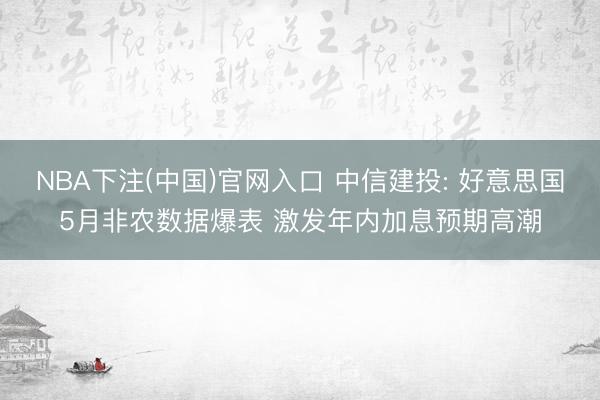 NBA下注(中国)官网入口 中信建投: 好意思国5月非农数据爆表 激发年内加息预期高潮