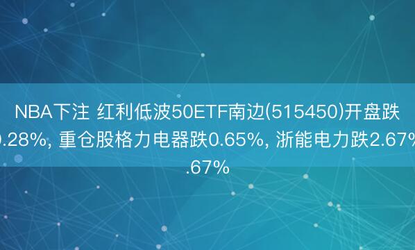 NBA下注 红利低波50ETF南边(515450)开盘跌0.28%， 重仓股格力电器跌0.65%， 浙能电力跌2.67%