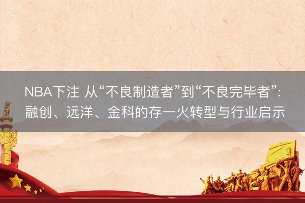 NBA下注 从“不良制造者”到“不良完毕者”: 融创、远洋、金科的存一火转型与行业启示
