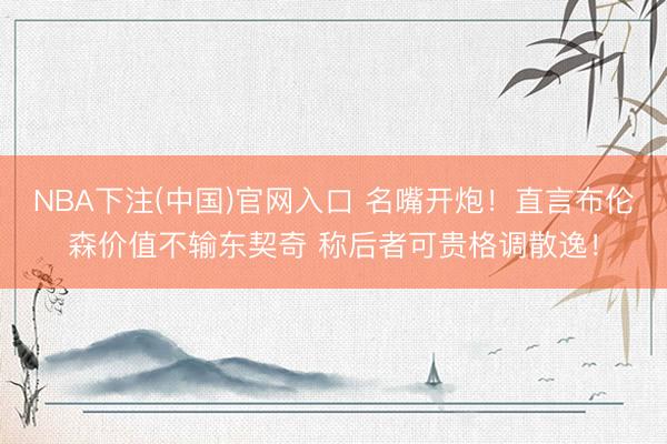 NBA下注(中国)官网入口 名嘴开炮!直言布伦森价值不输东契奇 称后者可贵格调散逸!
