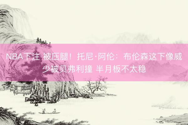 NBA下注 被压腿！托尼·阿伦：布伦森这下像威少被贝弗利撞 半月板不太稳