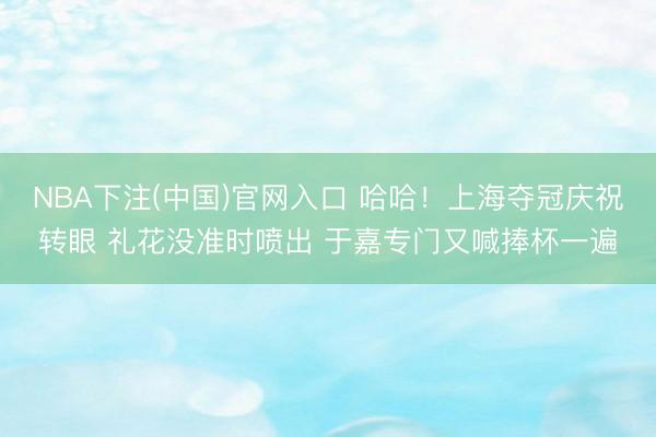 NBA下注(中国)官网入口 哈哈！上海夺冠庆祝转眼 礼花没准时喷出 于嘉专门又喊捧杯一遍