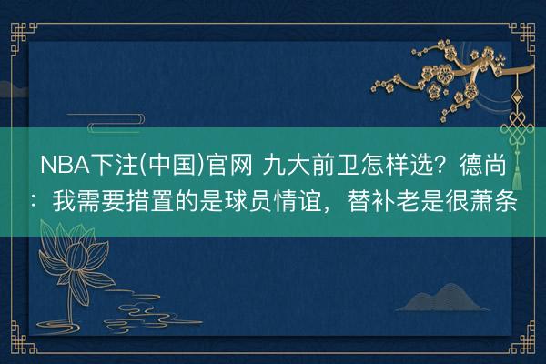 NBA下注(中国)官网 九大前卫怎样选？德尚：我需要措置的是球员情谊，替补老是很萧条