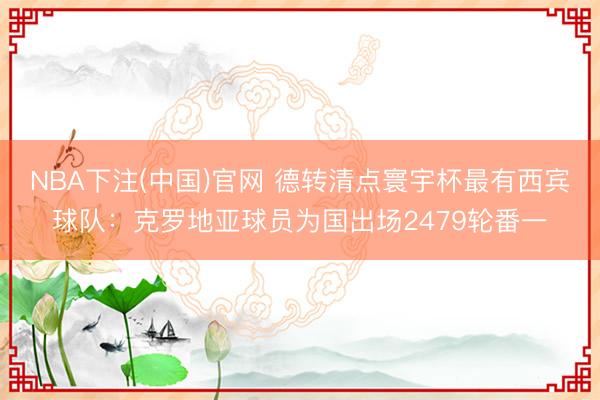 NBA下注(中国)官网 德转清点寰宇杯最有西宾球队：克罗地亚球员为国出场2479轮番一