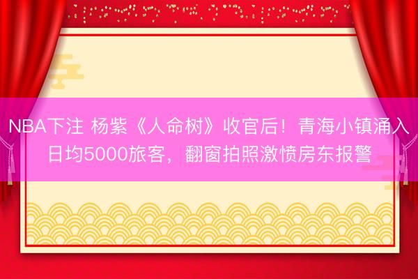 NBA下注 杨紫《人命树》收官后!青海小镇涌入日均5000旅客,翻窗拍照激愤房东报警