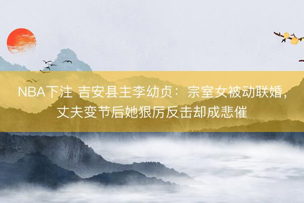 NBA下注 吉安县主李幼贞：宗室女被动联婚，丈夫变节后她狠厉反击却成悲催