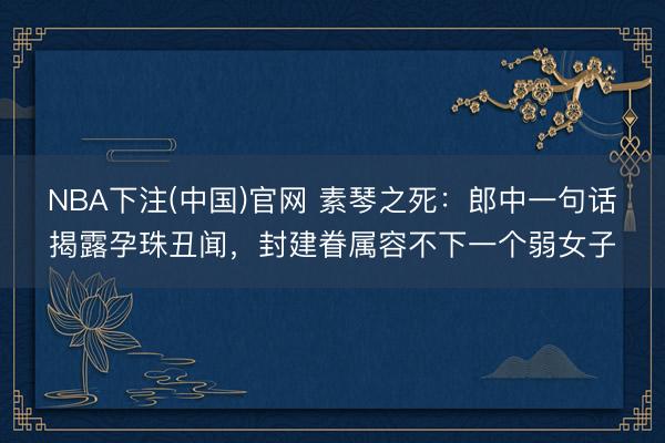 NBA下注(中国)官网 素琴之死：郎中一句话揭露孕珠丑闻，封建眷属容不下一个弱女子