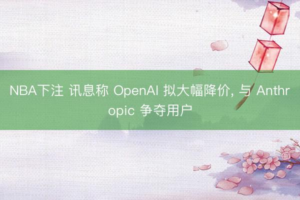 NBA下注 讯息称 OpenAI 拟大幅降价， 与 Anthropic 争夺用户