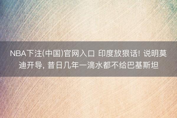 NBA下注(中国)官网入口 印度放狠话! 说明莫迪开导， 昔日几年一滴水都不给巴基斯坦