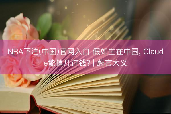 NBA下注(中国)官网入口 假如生在中国， Claude能值几许钱? | 蔚言大义