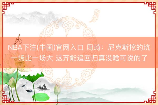 NBA下注(中国)官网入口 周琦：尼克斯挖的坑一场比一场大 这齐能追回归真没啥可说的了